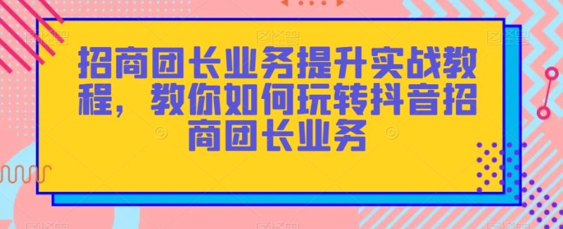 招商团长业务提升实战教程，教你如何玩转抖音招商团长业务网赚项目-副业赚钱-互联网创业-资源整合八方网创