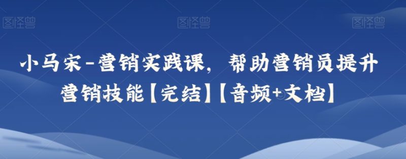 小马宋-营销实践课，帮助营销员提升营销技能【完结】【音频+文档】网赚项目-副业赚钱-互联网创业-资源整合八方网创