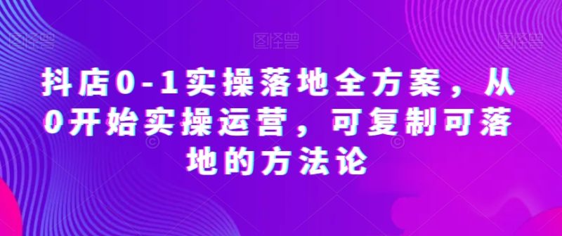 抖店0-1实操落地全方案,从0开始实操运营,可复制可落地的方法论网赚项目-副业赚钱-互联网创业-资源整合八方网创