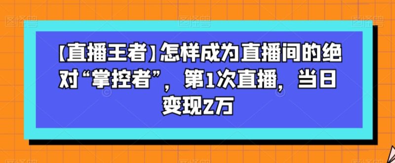 【直播王者】怎样成为直播间的绝对“掌控者”,第1次直播,当日变现2万网赚项目-副业赚钱-互联网创业-资源整合八方网创
