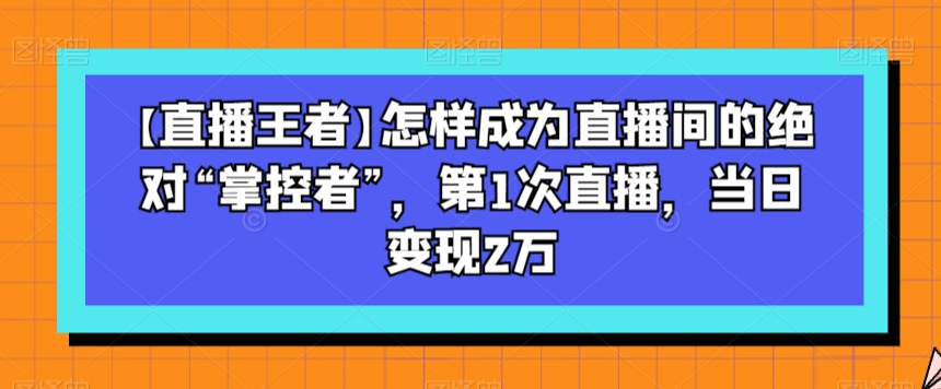 【直播王者】怎样成为直播间的绝对“掌控者”，第1次直播，当日变现2万网赚项目-副业赚钱-互联网创业-资源整合八方网创