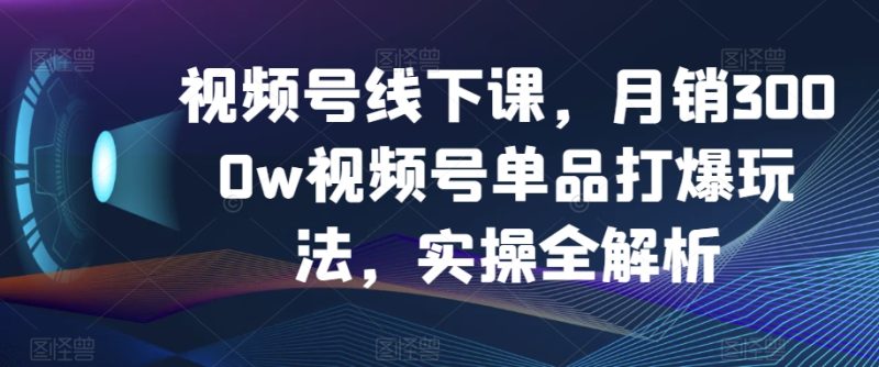 视频号线下课，月销3000w视频号单品打爆玩法，实操全解析网赚项目-副业赚钱-互联网创业-资源整合八方网创