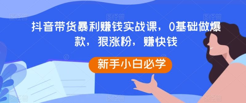 抖音带货暴利赚钱实战课,0基础做爆款,狠涨粉,赚快钱网赚项目-副业赚钱-互联网创业-资源整合八方网创