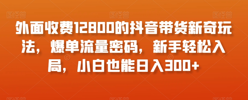 外面收费12800的抖音带货新奇玩法，爆单流量密码，新手轻松入局，小白也能日入300+【揭秘】网赚项目-副业赚钱-互联网创业-资源整合八方网创