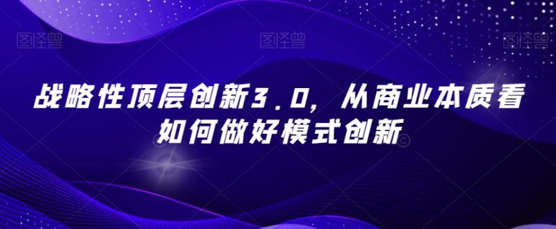 战略性顶层创新3.0，从商业本质看如何做好模式创新网赚项目-副业赚钱-互联网创业-资源整合八方网创