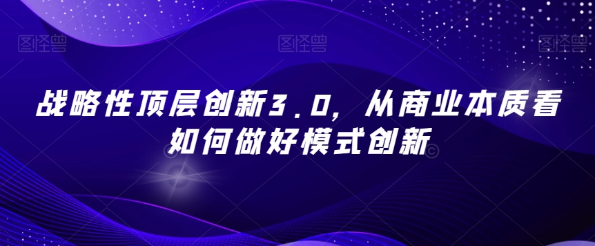 战略性顶层创新3.0，从商业本质看如何做好模式创新网赚项目-副业赚钱-互联网创业-资源整合八方网创