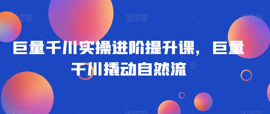 巨量千川实操进阶提升课，巨量干川撬动自然流网赚项目-副业赚钱-互联网创业-资源整合八方网创