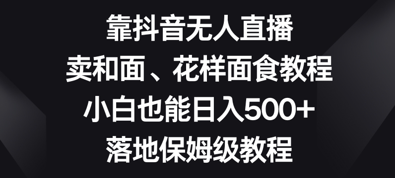 靠抖音无人直播，卖和面、花样面试教程，小白也能日入500+，落地保姆级教程【揭秘】网赚项目-副业赚钱-互联网创业-资源整合八方网创