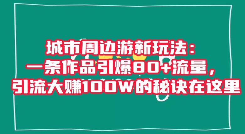 城市周边游新玩法：一条作品引爆80+流量，引流大赚100W的秘诀在这里【揭秘】网赚项目-副业赚钱-互联网创业-资源整合八方网创