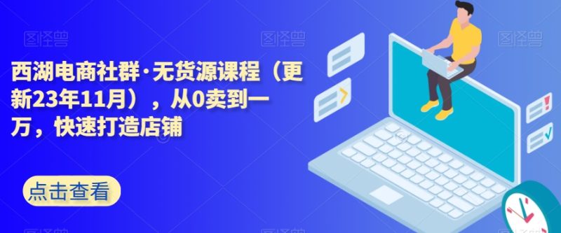 西湖电商社群·无货源课程（更新23年11月），从0卖到一万，快速打造店铺网赚项目-副业赚钱-互联网创业-资源整合八方网创