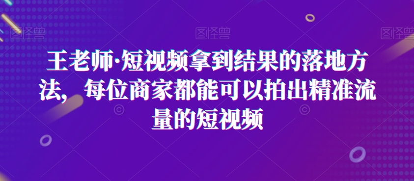 王老师·短视频拿到结果的落地方法，每位商家都能可以拍出精准流量的短视频网赚项目-副业赚钱-互联网创业-资源整合八方网创