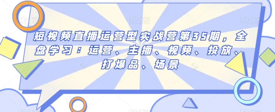 短视频直播运营型实战营第35期，全盘学习：运营、主播、视频、投放、打爆品、场景网赚项目-副业赚钱-互联网创业-资源整合八方网创