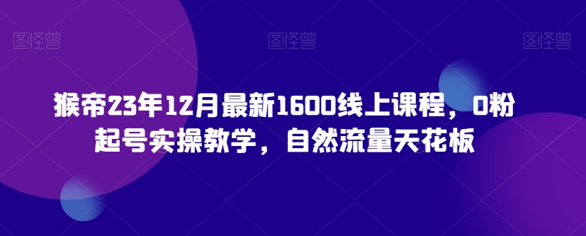 猴帝23年12月最新1600线上课程，0粉起号实操教学，自然流量天花板网赚项目-副业赚钱-互联网创业-资源整合八方网创