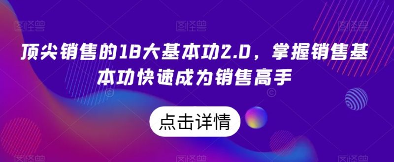 顶尖销售的18大基本功2.0，掌握销售基本功快速成为销售高手网赚项目-副业赚钱-互联网创业-资源整合八方网创