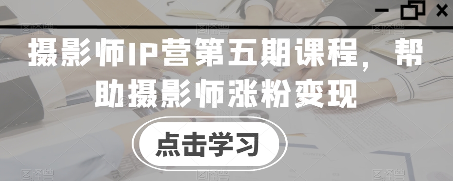 摄影师IP营第五期课程，帮助摄影师涨粉变现网赚项目-副业赚钱-互联网创业-资源整合八方网创
