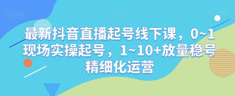 最新抖音直播起号线下课，0~1现场实操起号，1~10+放量稳号精细化运营网赚项目-副业赚钱-互联网创业-资源整合八方网创