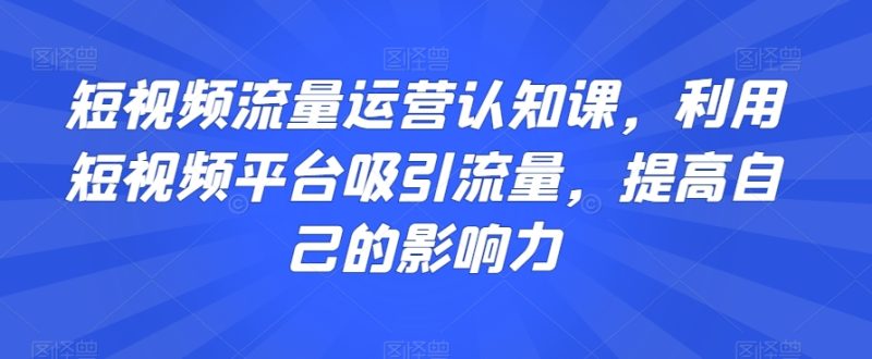 短视频流量运营认知课，利用短视频平台吸引流量，提高自己的影响力网赚项目-副业赚钱-互联网创业-资源整合八方网创