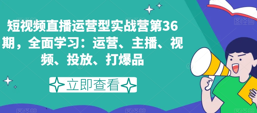 短视频直播运营型实战营第36期，全面学习：运营、主播、视频、投放、打爆品网赚项目-副业赚钱-互联网创业-资源整合八方网创