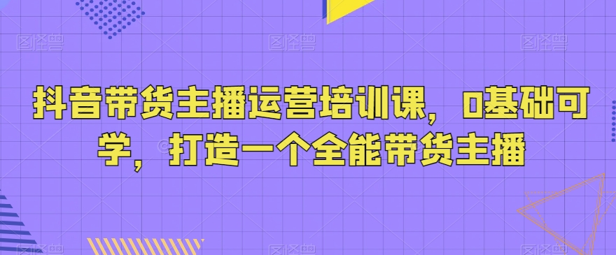 抖音带货主播运营培训课，0基础可学，打造一个全能带货主播网赚项目-副业赚钱-互联网创业-资源整合八方网创