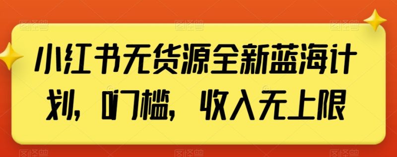 小红书无货源全新蓝海计划，0门槛，收入无上限【揭秘】网赚项目-副业赚钱-互联网创业-资源整合八方网创