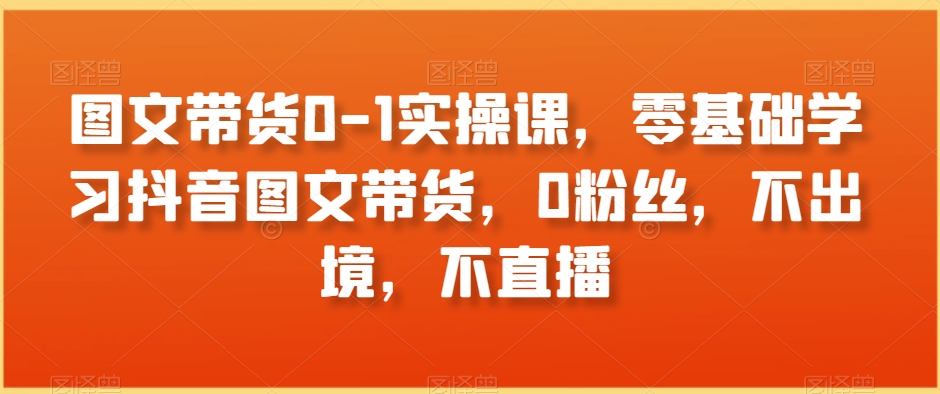 图文带货0-1实操课，零基础学习抖音图文带货，0粉丝，不出境，不直播网赚项目-副业赚钱-互联网创业-资源整合八方网创