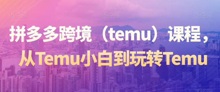 拼多多跨境（temu）课程，从Temu小白到玩转Temu网赚项目-副业赚钱-互联网创业-资源整合八方网创