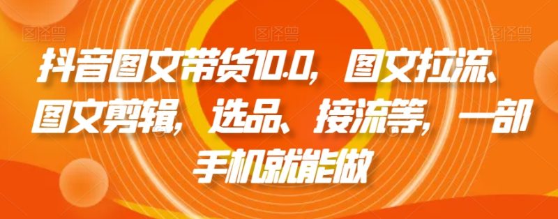 抖音图文带货10.0,图文拉流、图文剪辑,选品、接流等,一部手机就能做网赚项目-副业赚钱-互联网创业-资源整合八方网创