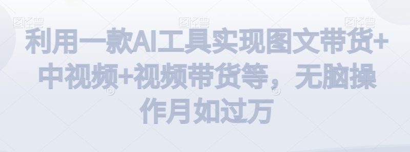 利用一款AI工具实现图文带货+中视频+视频带货等，无脑操作月如过万网赚项目-副业赚钱-互联网创业-资源整合八方网创