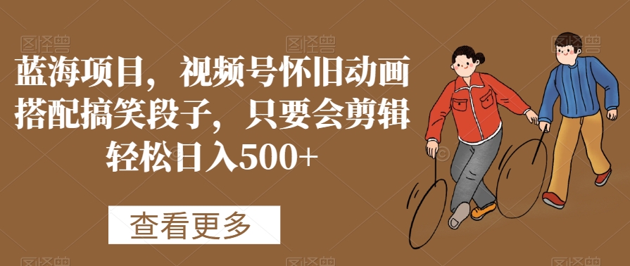 蓝海项目，视频号怀旧动画搭配搞笑段子，只要会剪辑轻松日入500+网赚项目-副业赚钱-互联网创业-资源整合八方网创