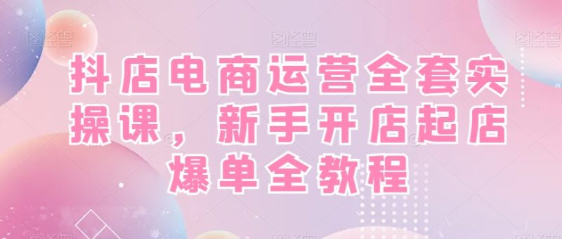 抖店电商运营全套实操课,新手开店起店爆单全教程网赚项目-副业赚钱-互联网创业-资源整合八方网创