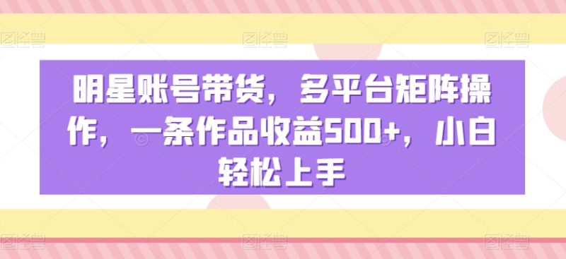 明星账号带货，多平台矩阵操作，一条作品收益500+，小白轻松上手网赚项目-副业赚钱-互联网创业-资源整合八方网创