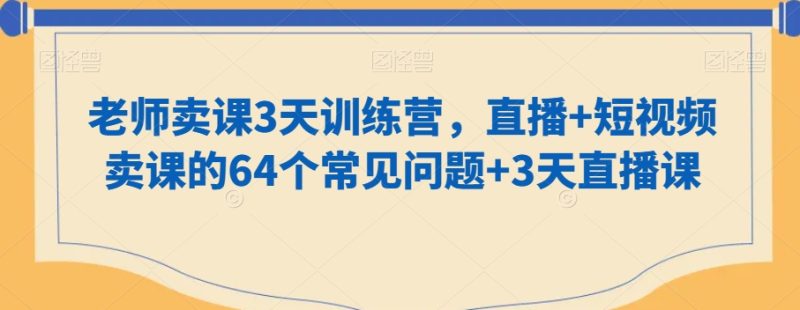 老师卖课3天训练营,直播+短视频卖课的64个常见问题+3天直播课网赚项目-副业赚钱-互联网创业-资源整合八方网创