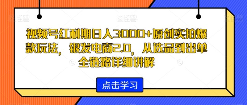 视频号红利期日入3000+原创实拍爆款玩法，银发电商2.0，从选品到出单全链路详细讲解网赚项目-副业赚钱-互联网创业-资源整合八方网创
