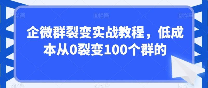 企微群裂变实战教程，低成本从0裂变100个群的网赚项目-副业赚钱-互联网创业-资源整合八方网创