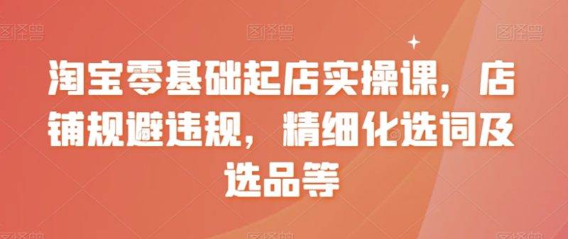 淘宝零基础起店实操课，店铺规避违规，精细化选词及选品等网赚项目-副业赚钱-互联网创业-资源整合八方网创