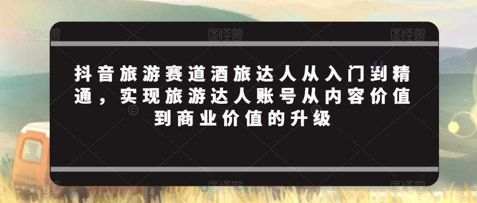抖音旅游赛道酒旅达人从入门到精通，实现旅游达人账号从内容价值到商业价值的升级网赚项目-副业赚钱-互联网创业-资源整合八方网创