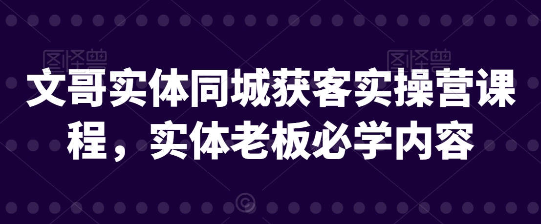 文哥实体同城获客实操营课程，实体老板必学内容网赚项目-副业赚钱-互联网创业-资源整合八方网创