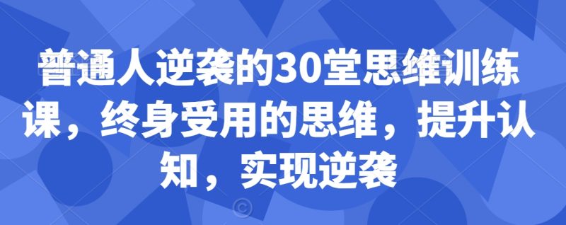 普通人逆袭的30堂思维训练课，​终身受用的思维，提升认知，实现逆袭网赚项目-副业赚钱-互联网创业-资源整合八方网创