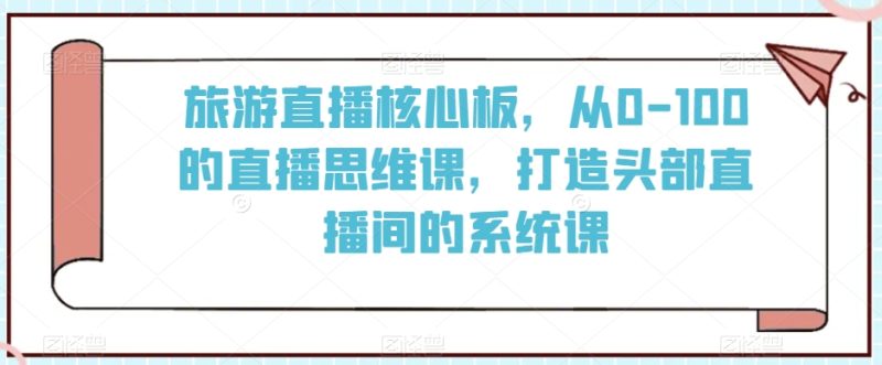 旅游直播核心板,从0-100的直播思维课,打造头部直播间的系统课网赚项目-副业赚钱-互联网创业-资源整合八方网创