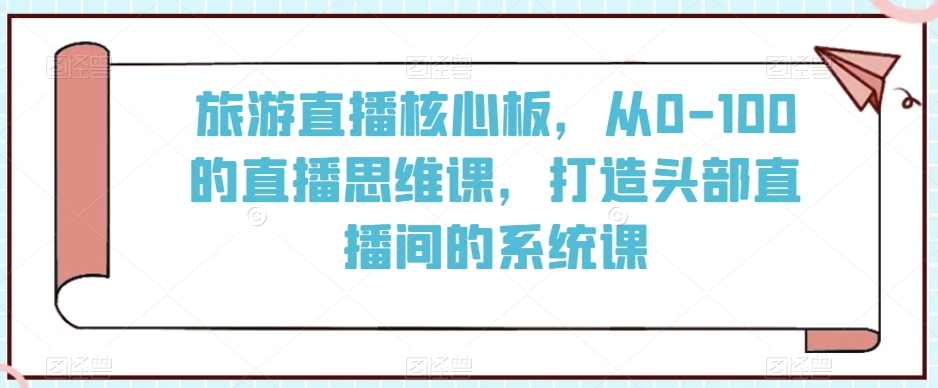 旅游直播核心板，从0-100的直播思维课，打造头部直播间的系统课网赚项目-副业赚钱-互联网创业-资源整合八方网创