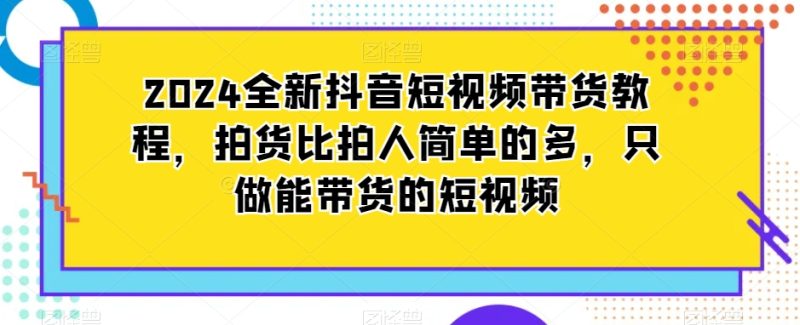 2024全新抖音短视频带货教程，拍货比拍人简单的多，只做能带货的短视频网赚项目-副业赚钱-互联网创业-资源整合八方网创