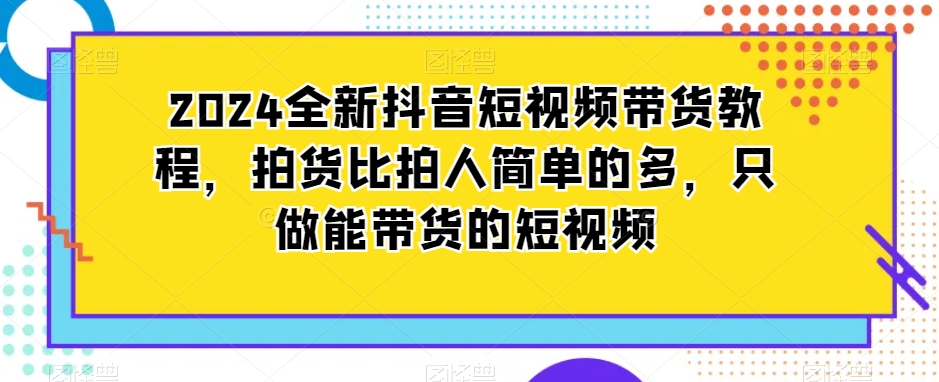 2024全新抖音短视频带货教程，拍货比拍人简单的多，只做能带货的短视频网赚项目-副业赚钱-互联网创业-资源整合八方网创
