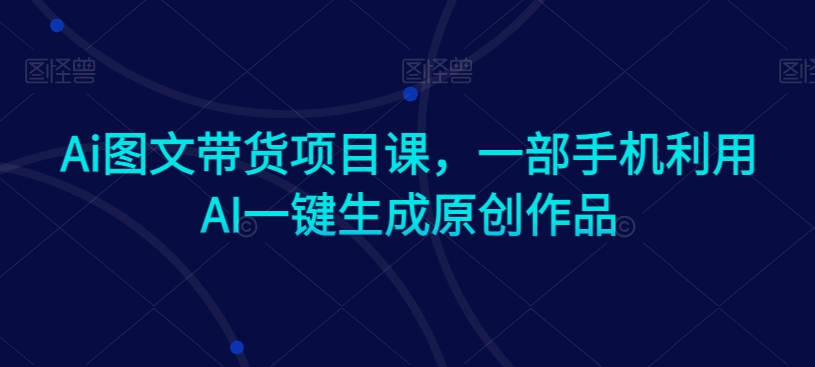 Ai图文带货项目课，一部手机利用AI一键生成原创作品网赚项目-副业赚钱-互联网创业-资源整合八方网创