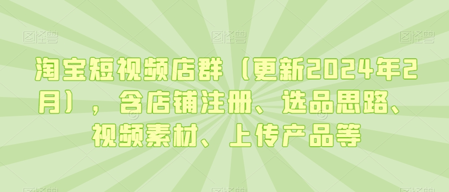 淘宝短视频店群（更新2024年2月），含店铺注册、选品思路、视频素材、上传产品等网赚项目-副业赚钱-互联网创业-资源整合八方网创