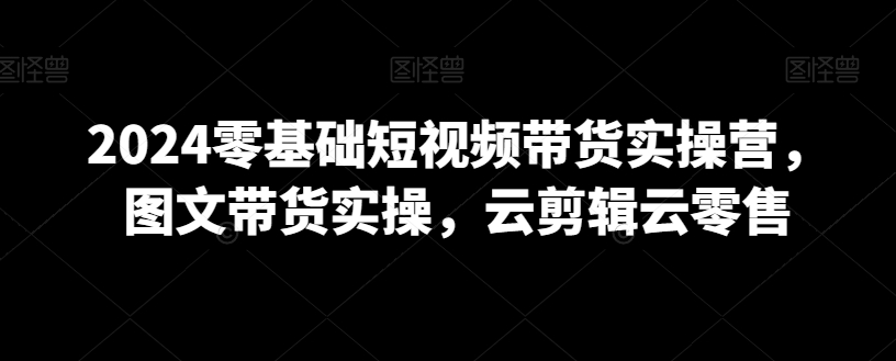 2024零基础短视频带货实操营，图文带货实操，云剪辑云零售网赚项目-副业赚钱-互联网创业-资源整合八方网创