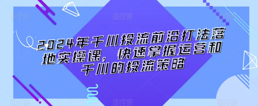 2024年千川投流前沿打法落地实操课，快速掌握运营和千川的投流策略网赚项目-副业赚钱-互联网创业-资源整合八方网创