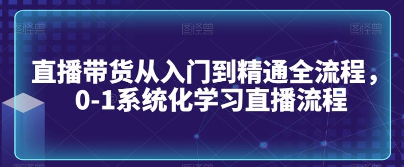 直播带货从入门到精通全流程，0-1系统化学习直播流程网赚项目-副业赚钱-互联网创业-资源整合八方网创