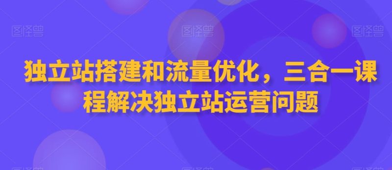 独立站搭建和流量优化，三合一课程解决独立站运营问题网赚项目-副业赚钱-互联网创业-资源整合八方网创