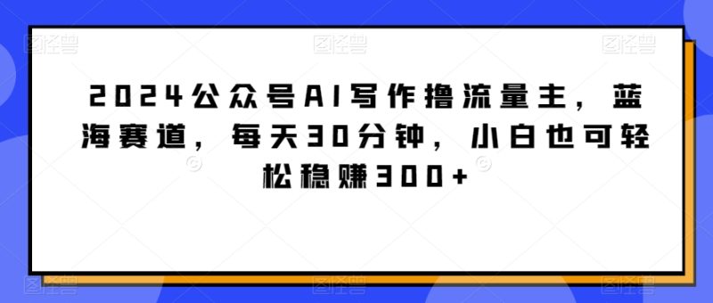 2024公众号AI写作撸流量主，蓝海赛道，每天30分钟，小白也可轻松稳赚300+网赚项目-副业赚钱-互联网创业-资源整合八方网创