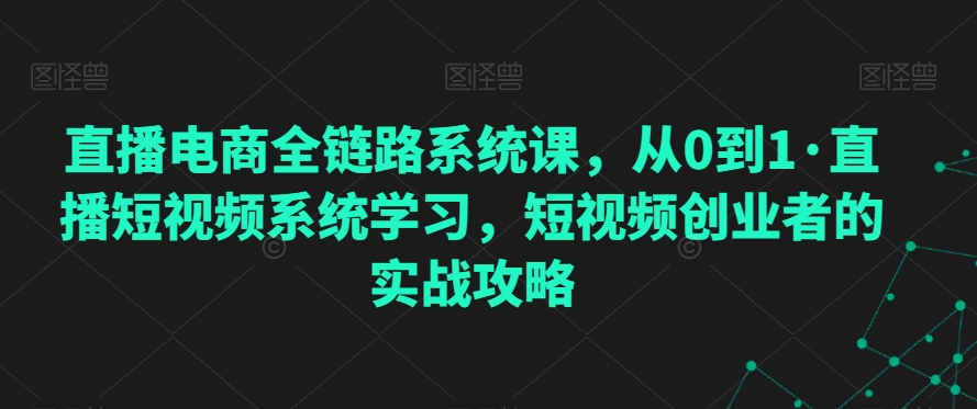 直播电商全链路系统课，从0到1·直播短视频系统学习，短视频创业者的实战攻略网赚项目-副业赚钱-互联网创业-资源整合八方网创